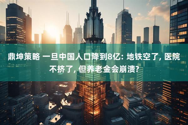 鼎坤策略 一旦中国人口降到8亿: 地铁空了, 医院不挤了, 但养老金会崩溃?