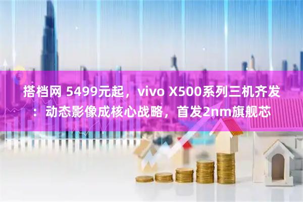 搭档网 5499元起，vivo X500系列三机齐发：动态影像成核心战略，首发2nm旗舰芯