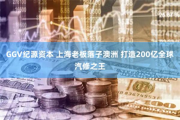 GGV纪源资本 上海老板落子澳洲 打造200亿全球汽修之王