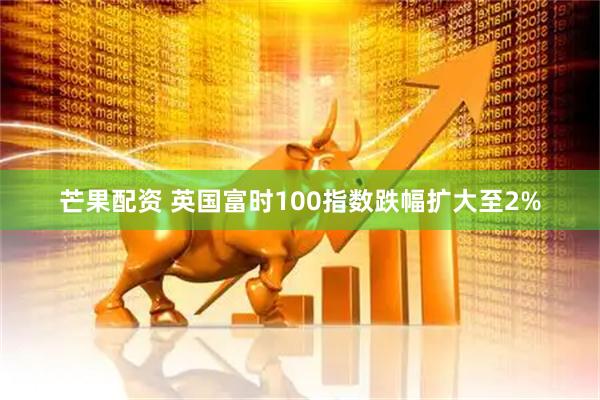 芒果配资 英国富时100指数跌幅扩大至2%