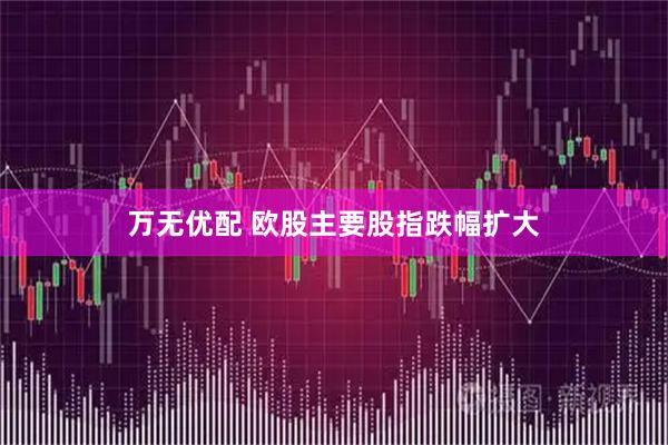 万无优配 欧股主要股指跌幅扩大