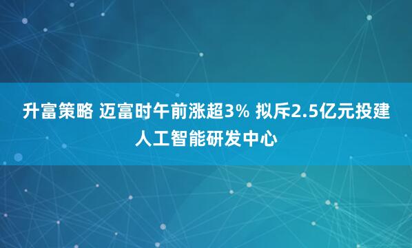 升富策略 迈富时午前涨超3% 拟斥2.5亿元投建人工智能研发中心