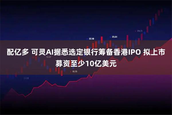配亿多 可灵AI据悉选定银行筹备香港IPO 拟上市募资至少10亿美元