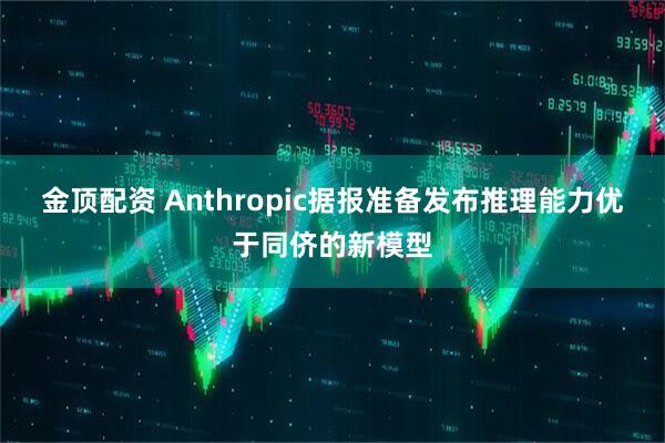 金顶配资 Anthropic据报准备发布推理能力优于同侪的新模型