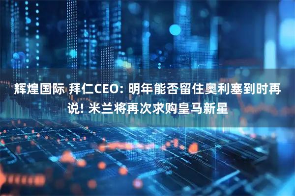 辉煌国际 拜仁CEO: 明年能否留住奥利塞到时再说! 米兰将再次求购皇马新星