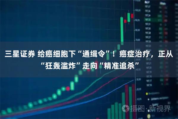 三星证券 给癌细胞下“通缉令”！癌症治疗，正从“狂轰滥炸”走向“精准追杀”