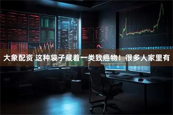 大象配资 这种袋子藏着一类致癌物！很多人家里有