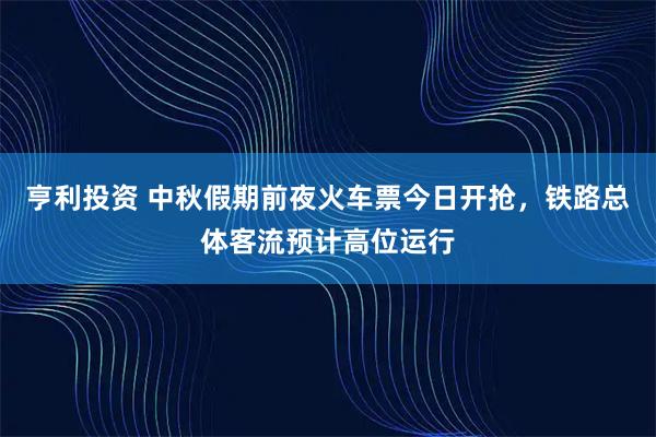 亨利投资 中秋假期前夜火车票今日开抢，铁路总体客流预计高位运行