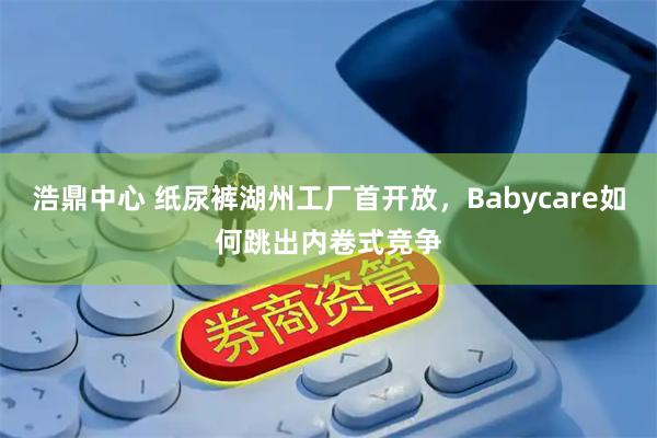 浩鼎中心 纸尿裤湖州工厂首开放，Babycare如何跳出内卷式竞争