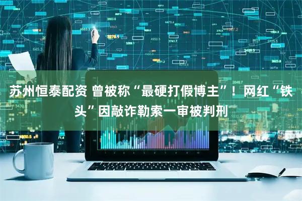 苏州恒泰配资 曾被称“最硬打假博主”！网红“铁头”因敲诈勒索一审被判刑