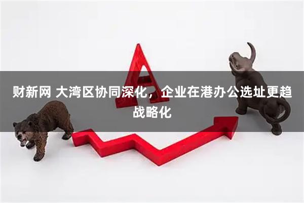 财新网 大湾区协同深化，企业在港办公选址更趋战略化