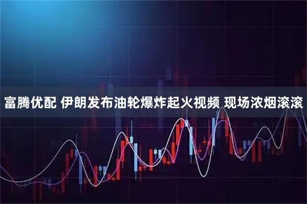 富腾优配 伊朗发布油轮爆炸起火视频 现场浓烟滚滚