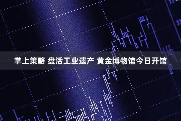 掌上策略 盘活工业遗产 黄金博物馆今日开馆