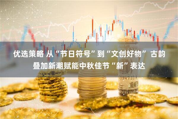 优选策略 从“节日符号”到“文创好物” 古韵叠加新潮赋能中秋佳节“新”表达