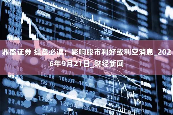 鼎盛证券 操盘必读：影响股市利好或利空消息_2026年9月21日_财经新闻