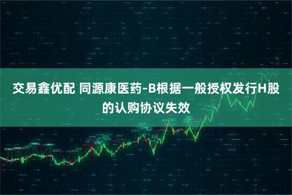 交易鑫优配 同源康医药-B根据一般授权发行H股的认购协议失效