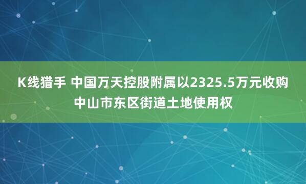 K线猎手 中国万天控股附属以2325.5万元收购中山市东区街道土地使用权